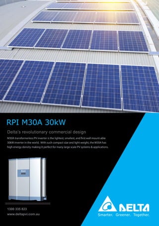 Delta’s revolutionary commercial design
M30A transformerless PV inverter is the lightest, smallest, and first wall mount-able
30kW inverter in the world. With such compact size and light weight, the M30A has
high energy density making it perfect for many large scale PV systems & applications.
www.deltapvi.com.au
1300 335 823
RPI M30A 30kW
 