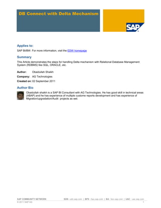 SAP COMMUNITY NETWORK SDN - sdn.sap.com | BPX - bpx.sap.com | BA - boc.sap.com | UAC - uac.sap.com
© 2011 SAP AG 1
DB Connect with Delta Mechanism
Applies to:
SAP BI/BW. For more information, visit the EDW homepage
Summary
This Article demonstrates the steps for handling Delta mechanism with Relational Database Management
System (RDBMS) like SQL, ORACLE, etc.
Author: Obaidullah Shaikh
Company: AG Technologies
Created on: 02 September 2011
Author Bio
Obaidullah shaikh is a SAP BI Consultant with AG Technologies. He has good skill in technical areas
(ABAP) and he has experience of multiple custome reports development and has experience of
Migration/upgradation/Audit projects as wel.
 