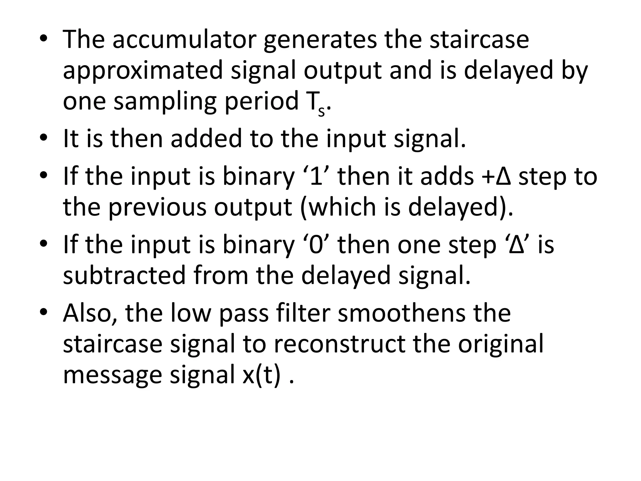 • The accumulator generates the staircase
approximated signal output and is delayed by
one sampling period Ts.
• It is then added to the input signal.
• If the input is binary ‘1’ then it adds +Δ step to
the previous output (which is delayed).
• If the input is binary ‘0’ then one step ‘Δ’ is
subtracted from the delayed signal.
• Also, the low pass filter smoothens the
staircase signal to reconstruct the original
message signal x(t) .
 