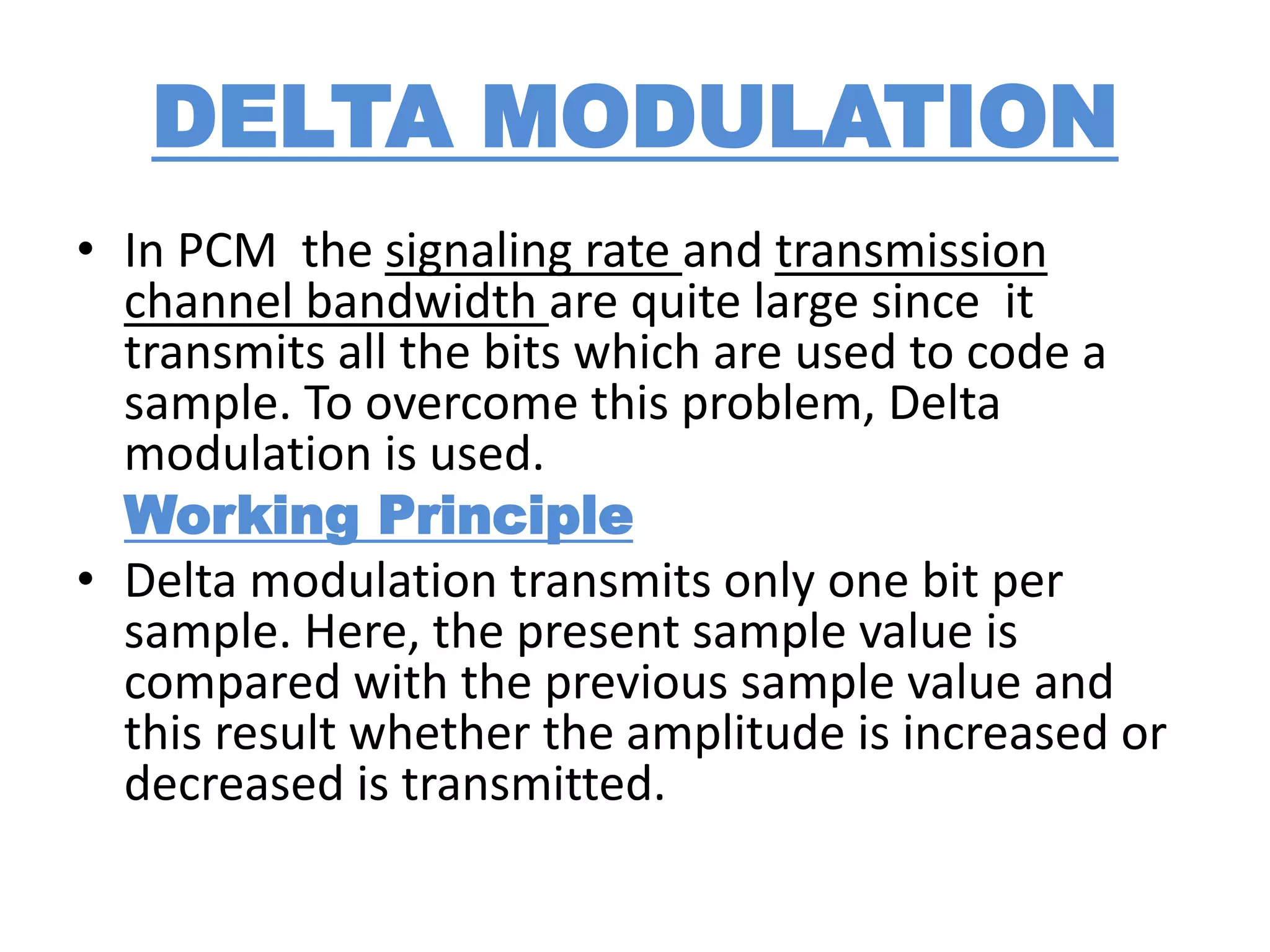 DELTA MODULATION
• In PCM the signaling rate and transmission
channel bandwidth are quite large since it
transmits all the bits which are used to code a
sample. To overcome this problem, Delta
modulation is used.
Working Principle
• Delta modulation transmits only one bit per
sample. Here, the present sample value is
compared with the previous sample value and
this result whether the amplitude is increased or
decreased is transmitted.
 