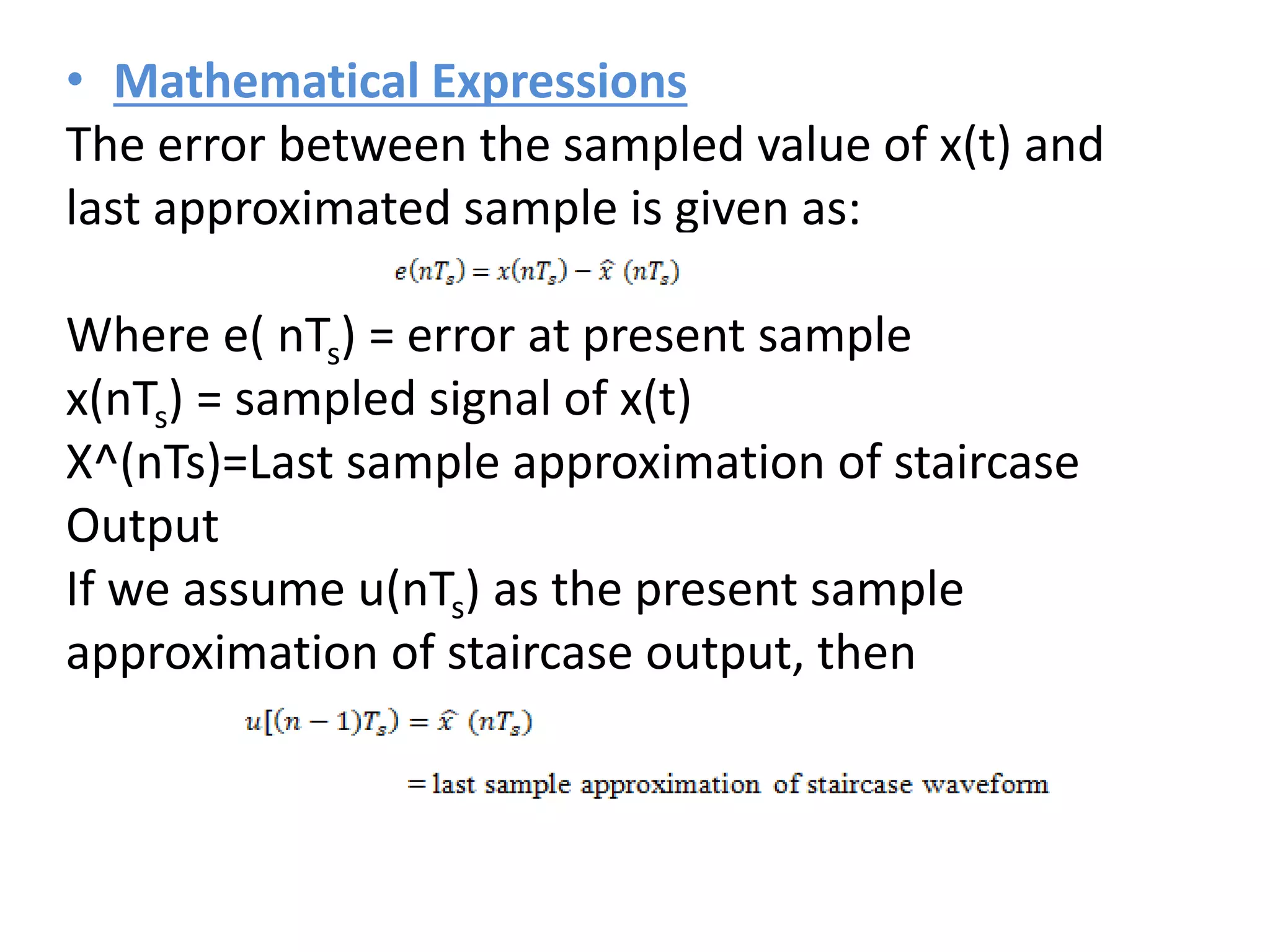 • Mathematical Expressions
The error between the sampled value of x(t) and
last approximated sample is given as:
Where e( nTs) = error at present sample
x(nTs) = sampled signal of x(t)
X^(nTs)=Last sample approximation of staircase
Output
If we assume u(nTs) as the present sample
approximation of staircase output, then
 