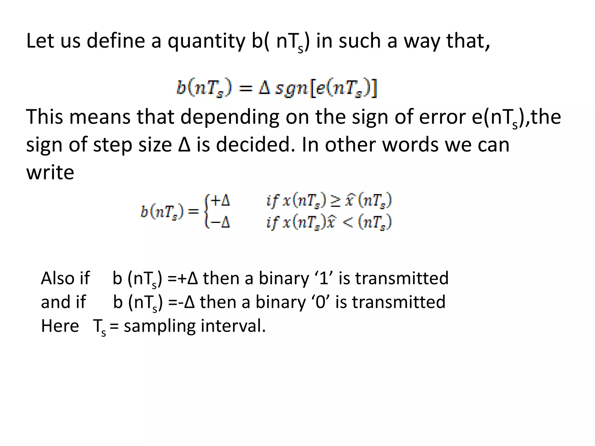 Let us define a quantity b( nTs) in such a way that,
This means that depending on the sign of error e(nTs),the
sign of step size Δ is decided. In other words we can
write
Also if b (nTs) =+Δ then a binary ‘1’ is transmitted
and if b (nTs) =-Δ then a binary ‘0’ is transmitted
Here Ts = sampling interval.
 