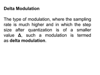Delta Modulation
The type of modulation, where the sampling
rate is much higher and in which the step
size after quantization is of a smaller
value Δ, such a modulation is termed
as delta modulation.
 