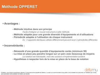 © Deltamu, tous droits de reproduction réservés. Ce document est la propriété de Deltamu. La copie ou la communication d'une partie ou de la totalité de ce document, et l'utilisation par un tiers,
sans autorisation écrite préalable de Deltamu est interdite.
Méthode OPPERET
• Avantages :
- Méthode intuitive dans son principe
Facile d’intégrer un nouvel instrument à cette méthode
- Méthode adaptée pour une grande diversité d’équipements et d’utilisations
- Périodicité adaptée à l’utilisation de chaque instrument
Ex : 2 appareils identiques utilisés différemment peuvent avoir 2 périodicités différentes
• Inconvénients :
- Nécessité d’une grande quantité d’équipements variés (minimum 50)
- La mise en place peu paraitre longue sur un parc avec beaucoup de moyens
La notation est individuelle, mais des solutions d’implémentation existent
- Hypothèses à respecter lors de la mise en place de la base de notation
 