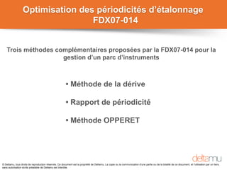 © Deltamu, tous droits de reproduction réservés. Ce document est la propriété de Deltamu. La copie ou la communication d'une partie ou de la totalité de ce document, et l'utilisation par un tiers,
sans autorisation écrite préalable de Deltamu est interdite.
Optimisation des périodicités d’étalonnage
FDX07-014
• Méthode de la dérive
• Rapport de périodicité
• Méthode OPPERET
Trois méthodes complémentaires proposées par la FDX07-014 pour la
gestion d’un parc d’instruments
 