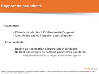 © Deltamu, tous droits de reproduction réservés. Ce document est la propriété de Deltamu. La copie ou la communication d'une partie ou de la totalité de ce document, et l'utilisation par un tiers,
sans autorisation écrite préalable de Deltamu est interdite.
Rapport de périodicité
• Avantages :
- Périodicité adaptée à l’utilisation de l’appareil
- Identifie les cas où l’appareil a peu d’impact
• Inconvénients :
- Besoin de l’estimation d’incertitude individuelle
- Ne tient pas compte de certains paramètres qualitatifs
Fréquence d’utilisations du moyen, environnement agressif…
 