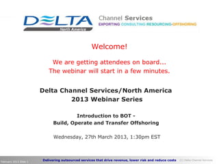 Delivering outsourced services that drive revenue, lower risk and reduce costs (C) Delta Channel Services
February 2013 Slide 1
Delta Channel Services/North America
2013 Webinar Series
Introduction to BOT -
Build, Operate and Transfer Offshoring
Wednesday, 27th March 2013, 1:30pm EST
Welcome!
We are getting attendees on board...
The webinar will start in a few minutes.
 