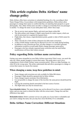 This article explains Delta Airlines' name
change policy
Delta Airlines offers basic corrections to scheduled bookings for a fee, according to their
Name Change Policy. In accordance with transportation guidelines, Delta airlines allow
passengers to change their names to confirm that they are matching their passports or good
photographs. Also, Delta Airlines does not allow a change in ownership from one passenger
to another. To change the name of your delta plane ticket, follow these steps:
 The air service must operate flights, and stock must begin within 006
 The delta airlines only changes a flight's name based on a ticket request, which can
only be processed on a segment-by-segment basis.
 Flight dates, fare classes, origin/destination points, gender or date of birth cannot be
modified.
 There will only be a limit of three characters for delta name corrections.
 A date of birth change would only be allowed if an error was made during booking.
 In addition to one correction per flyer, all other changes to a traveller's personal
information would be covered under Delta's change passenger name policy.
 Passengers who have already requested name correction once but need further
modifications will have their tickets reissued.
Policy regarding Delta Airlines name corrections
Getting your name misspelled on your Delta Airlines reservation? Don't worry, you aren't the
only one. Often, people struggle to correct their name. This guide aims to give you a
comprehensive look at Delta Airlines' name correction policy. When we make bookings, we
often fill in the wrong name. The airline understands that and allows passengers to change or
correct their names in a hassle-free manner.
When changing a name, keep these guidelines in mind:
 Name changes and corrections are only available for Delta 006 tickets.
 Passenger's flight should be operated only by Delta Airlines.
 Name changes require assistance from third parties.
 It is not possible to change the name of the traveller; the same person should board the
flight.
 Leaving the remaining details untouched is the best course of action.
 The flight ticket can only be reissued once.
Non-refundable tickets: The name change may not be allowed if you have a non-refundable
ticket, and you may need to rebook the ticket with the correct name. Change fees and fare
differences may apply.
Refundable tickets: Delta's customer service can guide you if your ticket is refundable and
you want to change the name, but you may have more flexibility if it is refundable.
Delta Airlines Name Correction: Different Situations
 