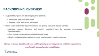 BACKGROUND: OVERVIEW
• Outpatient surgeries are advantageous for patients;
• Minimizes time away from home
• Reduce costs, wait times, and stress
• Patient hotels and similar accommodations are gaining popularity across Canada;
• Alleviate capacity demands and support outpatient care by reducing unnecessary
hospitalizations
• Cost savings compared to traditional hospital stays
• Relation to better patient satisfaction and positive patient health outcomes
Blends evidence-based healthcare and hospitality to provide patients and their supporters a
comfortable atmosphere for rehabilitation
 