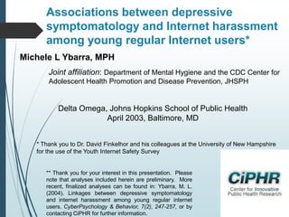 Associations between depressive
symptomatology and Internet harassment
among young regular Internet users*
Michele L Ybarra, MPH
Joint affiliation: Department of Mental Hygiene and the CDC Center for
Adolescent Health Promotion and Disease Prevention, JHSPH

Delta Omega, Johns Hopkins School of Public Health
April 2003, Baltimore, MD
* Thank you to Dr. David Finkelhor and his colleagues at the University of New Hampshire
for the use of the Youth Internet Safety Survey

** Thank you for your interest in this presentation. Please
note that analyses included herein are preliminary. More
recent, finalized analyses can be found in: Ybarra, M. L.
(2004). Linkages between depressive symptomatology
and internet harassment among young regular internet
users. CyberPsychology & Behavior, 7(2), 247-257, or by
contacting CiPHR for further information.

 