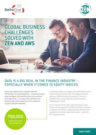 CASE STUDY
DATA IS A BIG DEAL IN THE FINANCE INDUSTRY –
ESPECIALLY WHEN IT COMES TO EQUITY INDICES.
Capturing complex data on a global scale and
distributing it to interested parties – investment banks,
asset managers, fund administrators, prime brokers
and hedge funds – is no easy task, but there’s one
business that’s been taking care of the market for
14 years: DeltaOne Solutions.
A specialist provider of managed and installed data services
and delivering world-class data, technology and service
solutions, DeltaOne Solutions processes in excess of
700,000 indices every single day using its expertly
crafted platform, SOLA.
Since it was launched in 2011, SOLA has helped create
50% year-on-year growth for DeltaOne Solutions; it provides
a single point of reference, plug-and-play implementation
capabilities and delivers data made to order – perfect for
the company’s needs.
GLOBAL BUSINESS
CHALLENGES
SOLVED WITH
ZEN AND AWS
700,000
Indices processed
every single day.
 