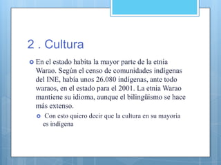 2 . Cultura
 En el estado habita la mayor parte de la etnia
Warao. Según el censo de comunidades indígenas
del INE, había unos 26.080 indígenas, ante todo
waraos, en el estado para el 2001. La etnia Warao
mantiene su idioma, aunque el bilingüismo se hace
más extenso.
 Con esto quiero decir que la cultura en su mayoría
es indígena
 