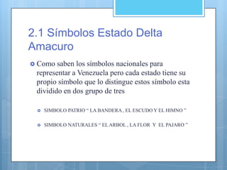 2.1 Símbolos Estado Delta
Amacuro
 Como saben los símbolos nacionales para
representar a Venezuela pero cada estado tiene su
propio símbolo que lo distingue estos símbolo esta
dividido en dos grupo de tres
 SIMBOLO PATRIO “ LA BANDERA , EL ESCUDO Y EL HIMNO ”
 SIMBOLO NATURALES “ EL ARBOL , LA FLOR Y EL PAJARO ”
 
