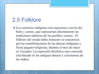 2.5 Folklore
 Las creencias indígenas son expuestas a través del
baile y cantos, que representan abiertamente las
tradiciones miliarias de los pueblos waraos.. El
folklore del estado delta Amacuro se caracteriza
por las manifestaciones de las danzas indígenas y
fiesta pagano-religiosas, durante el mes de mayo
en Tucupita. La expresión folclórica mas conocida
esta basada en las antiguas danzas y ceremonias de
los indios.
 