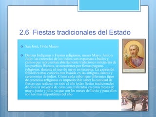 2.6 Fiestas tradicionales del Estado
 San José, 19 de Marzo
 Danzas Indígenas y Fiestas religiosas, meses Mayo, Junio y
Julio: las creencias de los indios son expuestas a bailes y
cantos que representan abiertamente tradiciones milenarias de
los pueblos Waraos, se caracteriza por fiestas pagano-
religiosas, durante el mes de mayo en tucupita. La expresión
folklórica mas conocía esta basada en las antiguas danzas y
ceremonias de indios. Como cada tribu tiene diferentes tipos
de creencias religiosas es impredecible saber la cantidad de
fiestas que realizan en todo el año todas fiestas tradicionales
de ellos la mayoría de estas son realizadas en estos meses de
mayo, junio y julio ya que son los meses de lluvia y para ellos
son los mas importantes del año.
 