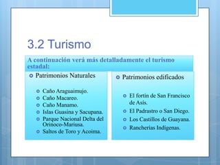 3.2 Turismo
A continuación verá más detalladamente el turismo
estadal:
 Patrimonios Naturales
 Caño Araguaimujo.
 Caño Macareo.
 Caño Manamo.
 Islas Guasina y Sacupana.
 Parque Nacional Delta del
Orinoco-Mariusa.
 Saltos de Toro y Acoima.
 Patrimonios edificados
 El fortín de San Francisco
de Asís.
 El Padrastro o San Diego.
 Los Castillos de Guayana.
 Rancherías Indígenas.
 