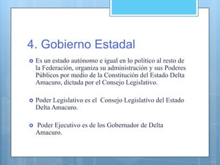 4. Gobierno Estadal
 Es un estado autónomo e igual en lo político al resto de
la Federación, organiza su administración y sus Poderes
Públicos por medio de la Constitución del Estado Delta
Amacuro, dictada por el Consejo Legislativo.
 Poder Legislativo es el Consejo Legislativo del Estado
Delta Amacuro.
 Poder Ejecutivo es de los Gobernador de Delta
Amacuro.
 