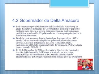 4.2 Gobernador de Delta Amacuro
 Está compuesto por el Gobernador del Estado Delta Amacuro y un
grupo Secretarios Estadales. El Gobernador es elegido por el pueblo
mediante voto directo y secreto para un período de cuatro años con
posibilidad a reelección. El gobernador es el encargado principal de la
administración estatal.
 Desde la creación como Estado Federal por ley especial en 1992 el
estado Delta Amacuro ha elegido sus gobernadores en elecciones
directas. La actual gobernadora es Lizeta Hernández Abchi,
perteneciente al Partido Socialista Unido de Venezuela (PSUV), electa
para el periodo 2008-2012.
 El 16 de Diciembre de 2012, es Reelecta la Dra. Lizette Hernández
Abchi a la Gobernación del Estado, obteniendo un porcentaje
mayor(87%) a su contrincante el Dr. Arevalo Zalazar, siendo
proclamada ante el Consejo Nacional de la entidad el 18 de Diciembre
 