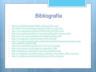 Bibliografía
• http://es.wikipedia.org/wiki/Delta_Amacuro#cite_ref-1
• Urs Bitterli: Die Entdeckung Amerikas (1999). p. 282 Libro
• http://www.gutenberg.org/files/24746/24746-h/24746-h.html
• http://www.gobiernoenlinea.ve/venezuela/perfil_delta_amacuro.html
• http://www.tcl-sfs.uni-tuebingen.de/a2/Bericht-Warao.pdf
• http://www.pgr.gob.ve/dmdocuments/1991/4295.pdf
• http://www.elperroylarana.gob.ve/phocadownload/deltaamacuropreguntasyrespu
estas_completo_ganador.pdf
• http://www.gutenberg.org/files/2272/2272-h/2272-h.htm
• http://www.cne.gov.ve/divulgacion_regionales_2008/
• http://nidodemave.webcindario.com/venezuela/bailes.htm
• http://es.wikipedia.org/wiki/Consejo_Legislativo_del_Estado_Delta_Amacuro
• http://es.wikipedia.org/wiki/Gobernador_de_Delta_Amacuro
 