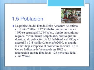 1.5 Población
 La población del Estado Delta Amacuro se estima
en el año 2000 en 137.939habs., mientras que en
1990 se censaban84.564 habs., siendo un conjunto
regional virtualmente despoblado, puesto que su
densidad de población de 2,1 hablkm2 en1990,que
ascendió a 3,4 hablkm2 en el año2000, es una de
las más bajas respecto al promedio nacional. En el
Censo Indígena de Venezuela en 1992 se
reconocían en este Estado 21.125 personas de la
etnia Warao.
 
