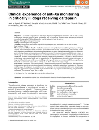 Retrospective Study Journal of Veterinary Emergency and Critical Care 24(4) 2014, pp 421–428
doi: 10.1111/vec.12206
Clinical experience of anti-Xa monitoring
in critically ill dogs receiving dalteparin
Alex M. Lynch, BVSc(Hons); Armelle M. deLaforcade, DVM, DACVECC and Claire R. Sharp, BSc
BVMS(Hons), MS, DACVECC
Abstract
Objectives – To describe a population of critically ill dogs receiving dalteparin monitored with an anti-Xa assay,
to assess the potential utility of serial monitoring, and to investigate the association between pre-treatment
thromboelastography (TEG) and the ability to achieve targeted anti-Xa activity.
Design – Descriptive retrospective study.
Setting – Veterinary teaching hospital.
Animals – Thirty-eight client-owned dogs receiving dalteparin and monitored with an anti-Xa assay.
Interventions – None.
Measurements and Main Results – Medical records were retrospectively reviewed for signalment, underlying
disease, clinicopathological data, occurrence of thromboembolic events, complications, and outcome. Thirty-
eight dogs receiving dalteparin were monitored with an anti-Xa assay. Diseases included hematological disease,
protein-losing disease, neoplastic disease, and septic processes. Pretreatment hypercoagulability was present in
34/35 dogs by assessment of TEG. Five cases of thromboembolism were confirmed prior to starting treatment
and 4 cases occurred during hospitalization. Bleeding complications were rare (3/38) and 29/38 dogs survived
to discharge. Interpretation of the anti-Xa assay allowed for dose adjustment although reliable achievement of
target anti-Xa activity was not demonstrated. Dogs with higher G values on pretreatment TEG were significantly
less likely to achieve the target anti-Xa activity (ie, be above or below the target range).
Conclusions – Dalteparin was well tolerated in a heterogeneous population of dogs. However, dose adjustment
in response to anti-Xa activity interpretation inconsistently resulted in subsequent attainment of the target
anti-Xa range. Development of guidelines may be warranted to more consistently achieve the target range.
Dogs that appear more hypercoagulable on pre-treatment TEG may require closer monitoring and greater dose
adjustment to achieve the target anti-Xa range.
(J Vet Emerg Crit Care 2014; 24(4): 421–428) doi: 10.1111/vec.12206
Keywords: anticoagulation, canine, low molecular weight heparin, thromboelastography, canine
Introduction
Thromboembolic disease represents a significant but
under-recognized cause of morbidity and mortality in
critically ill people and animals.1–5
Numerous disease
processes have previously been associated with hyper-
coagulability and hence the potential for developing
From the Section of Emergency and Critical Care, Department of Clinical
Sciences, Tufts Cummings School of Veterinary Medicine, North Grafton,
MA 01536.
The authors declare no conflict of interests.
Off prints will not be available from the authors.
Presented in part at the American College of Veterinary Internal Medicine
(ACVIM) Forum, New Orleans, LA, USA, May 2012.
Address correspondence and offprint requests to
Dr. Armelle M. deLaforcade, The Section of Emergency and Criti-
cal Care, Department of Clinical Sciences, Tufts Cummings School of
Veterinary Medicine, North Grafton, MA 01536, USA. Email: Armelle.
delaforcade@tufts.edu
Submitted January 16, 2013; Accepted May 26, 2014.
Abbreviations
IMHA immune mediated hemolytic anemia
TEG thromboelastography
CT computed tomography
LMWH low molecular weight heparin
PLN protein losing nephropathy
UFH unfractionated heparin
thromboembolic complications in animals.3,4,6–9
Conse-
quently, there is increasing interest in the use of anticoag-
ulants for the treatment and prevention of thromboem-
bolism in veterinary medicine.
Low molecular weight heparin (LMWH) (eg,
dalteparin) is a commonly employed method of throm-
boprophylaxis in human medicine. In comparison to
C
 Veterinary Emergency and Critical Care Society 2014 421
 