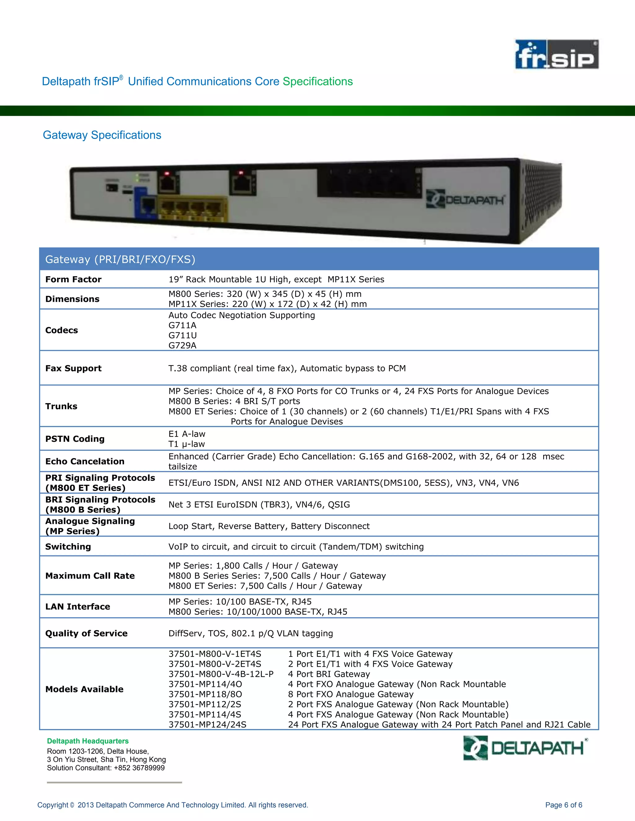 Copyright © 2013 Deltapath Commerce And Technology Limited. All rights reserved. Page 6 of 6
Gateway (PRI/BRI/FXO/FXS)
Form Factor 19” Rack Mountable 1U High, except MP11X Series
Dimensions
M800 Series: 320 (W) x 345 (D) x 45 (H) mm
MP11X Series: 220 (W) x 172 (D) x 42 (H) mm
Codecs
Auto Codec Negotiation Supporting
G711A
G711U
G729A
Fax Support T.38 compliant (real time fax), Automatic bypass to PCM
Trunks
MP Series: Choice of 4, 8 FXO Ports for CO Trunks or 4, 24 FXS Ports for Analogue Devices
M800 B Series: 4 BRI S/T ports
M800 ET Series: Choice of 1 (30 channels) or 2 (60 channels) T1/E1/PRI Spans with 4 FXS
Ports for Analogue Devises
PSTN Coding
E1 A-law
T1 μ-law
Echo Cancelation
Enhanced (Carrier Grade) Echo Cancellation: G.165 and G168-2002, with 32, 64 or 128 msec
tailsize
PRI Signaling Protocols
(M800 ET Series)
ETSI/Euro ISDN, ANSI NI2 AND OTHER VARIANTS(DMS100, 5ESS), VN3, VN4, VN6
BRI Signaling Protocols
(M800 B Series)
Net 3 ETSI EuroISDN (TBR3), VN4/6, QSIG
Analogue Signaling
(MP Series)
Loop Start, Reverse Battery, Battery Disconnect
Switching VoIP to circuit, and circuit to circuit (Tandem/TDM) switching
Maximum Call Rate
MP Series: 1,800 Calls / Hour / Gateway
M800 B Series Series: 7,500 Calls / Hour / Gateway
M800 ET Series: 7,500 Calls / Hour / Gateway
LAN Interface
MP Series: 10/100 BASE-TX, RJ45
M800 Series: 10/100/1000 BASE-TX, RJ45
Quality of Service DiffServ, TOS, 802.1 p/Q VLAN tagging
Models Available
37501-M800-V-1ET4S 1 Port E1/T1 with 4 FXS Voice Gateway
37501-M800-V-2ET4S 2 Port E1/T1 with 4 FXS Voice Gateway
37501-M800-V-4B-12L-P 4 Port BRI Gateway
37501-MP114/4O 4 Port FXO Analogue Gateway (Non Rack Mountable
37501-MP118/8O 8 Port FXO Analogue Gateway
37501-MP112/2S 2 Port FXS Analogue Gateway (Non Rack Mountable)
37501-MP114/4S 4 Port FXS Analogue Gateway (Non Rack Mountable)
37501-MP124/24S 24 Port FXS Analogue Gateway with 24 Port Patch Panel and RJ21 Cable
Deltapath frSIP®
Unified Communications Core Specifications
Deltapath Headquarters
Room 1203-1206, Delta House,
3 On Yiu Street, Sha Tin, Hong Kong
Solution Consultant: +852 36789999
Gateway Specifications
 