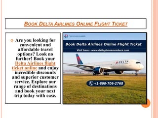 BOOK DELTA AIRLINES ONLINE FLIGHT TICKET
 Are you looking for
convenient and
affordable travel
options? Look no
further! Book your
Delta Airlines flight
ticket online and enjoy
incredible discounts
and superior customer
service. Explore our
range of destinations
and book your next
trip today with ease.
 