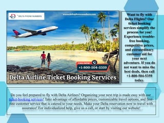Do you feel prepared to fly with Delta Airlines? Organizing your next trip is made easy with our
ticket-booking services! Take advantage of affordable prices, customizable travel options, and first-
rate customer service that is catered to your needs. Make your Delta reservation now to travel with
assurance! For individualized help, give us a call, or start by visiting our website!
Want to fly with
Delta Flights? Our
ticket booking
services simplify the
process for you!
Experience trouble-
free booking,
competitive prices,
and extraordinary
customer aid for
your next
adventure. If you do
not want to miss the
best deals, then call
+1-800-504-5359
today.
 