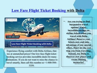 Low Fare Flight Ticket Booking with Delta
• Are you trying to find
inexpensive travel
options? Enjoy
incredible savings on
airline tickets when you
travel with Delta
Airlines! Reserve your
tickets now and take
advantage of our special
offers. Don't let the cost
stop you from traveling;
instead, use Delta to
discover new places and
create lifelong
memories!
Experience flying comfort with Delta Airlines, that
too at unmatched prices! Our low-face flight ticket
booking service provides incredible deals for many
destinations. If you do not want to miss the chance to
travel smartly, then call this number at +1-800-504-
5359.
 