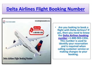 Delta Airlines Flight Booking Number
• Are you looking to book a
flight with Delta Airlines? If
yes, then you need to know
the Delta Airlines booking
number +1-800-903-1356.
This number is used to
identify your reservation
and is required when
calling customer service or
making changes to your
booking.
 