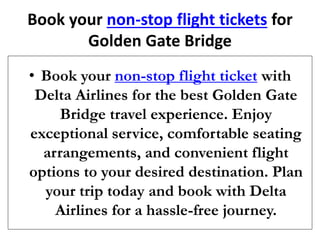 Book your non-stop flight tickets for
Golden Gate Bridge
• Book your non-stop flight ticket with
Delta Airlines for the best Golden Gate
Bridge travel experience. Enjoy
exceptional service, comfortable seating
arrangements, and convenient flight
options to your desired destination. Plan
your trip today and book with Delta
Airlines for a hassle-free journey.
 