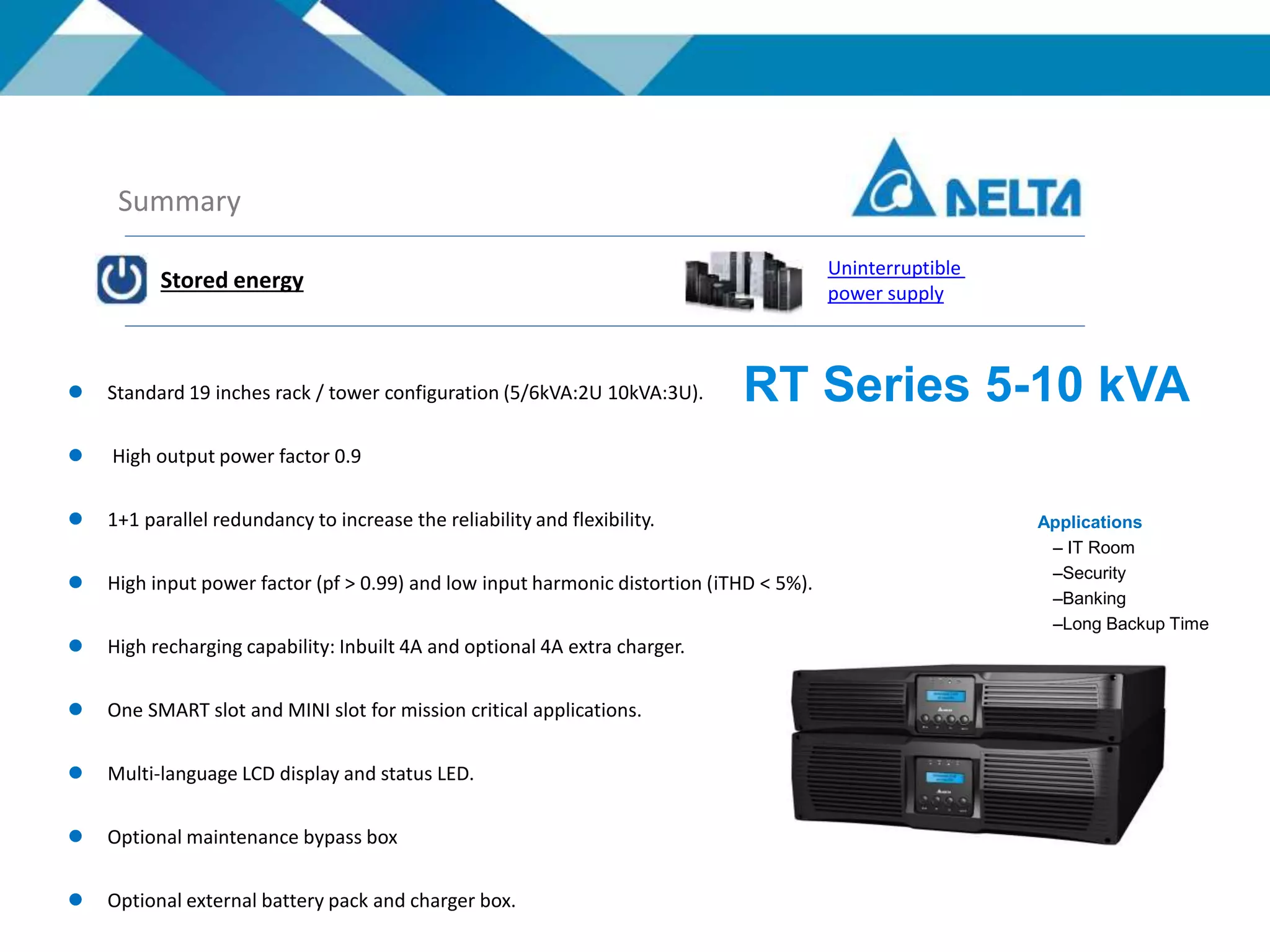 Summary
Stored energy
Uninterruptible
power supply
 Standard 19 inches rack / tower configuration (5/6kVA:2U 10kVA:3U).
 High output power factor 0.9
 1+1 parallel redundancy to increase the reliability and flexibility.
 High input power factor (pf > 0.99) and low input harmonic distortion (iTHD < 5%).
 High recharging capability: Inbuilt 4A and optional 4A extra charger.
 One SMART slot and MINI slot for mission critical applications.
 Multi-language LCD display and status LED.
 Optional maintenance bypass box
 Optional external battery pack and charger box.
RT Series 5-10 kVA
Applications
– IT Room
–Security
–Banking
–Long Backup Time
 