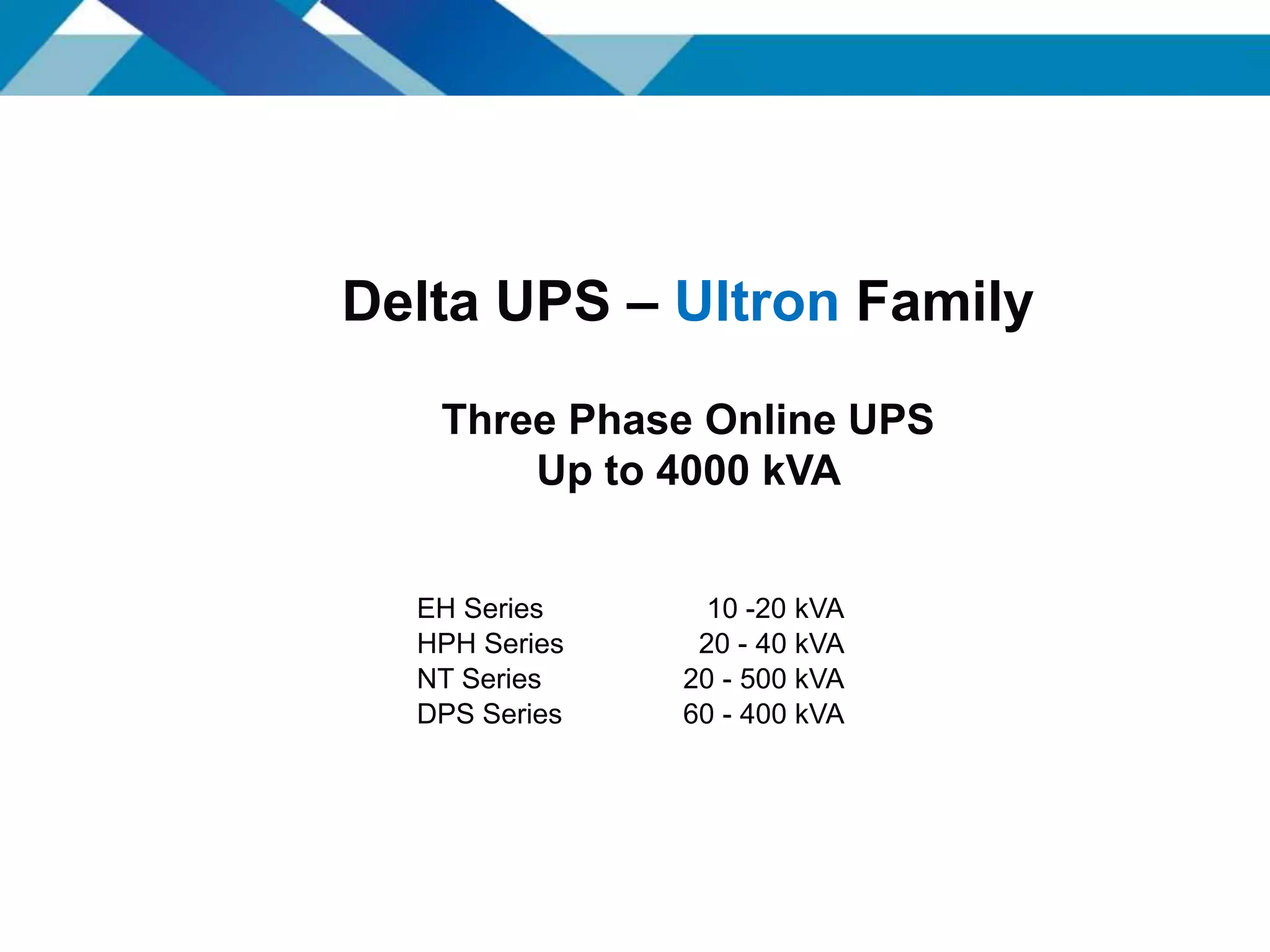 EH Series 10 -20 kVA
HPH Series 20 - 40 kVA
NT Series 20 - 500 kVA
DPS Series 60 - 400 kVA
Delta UPS – Ultron Family
Three Phase Online UPS
Up to 4000 kVA
 