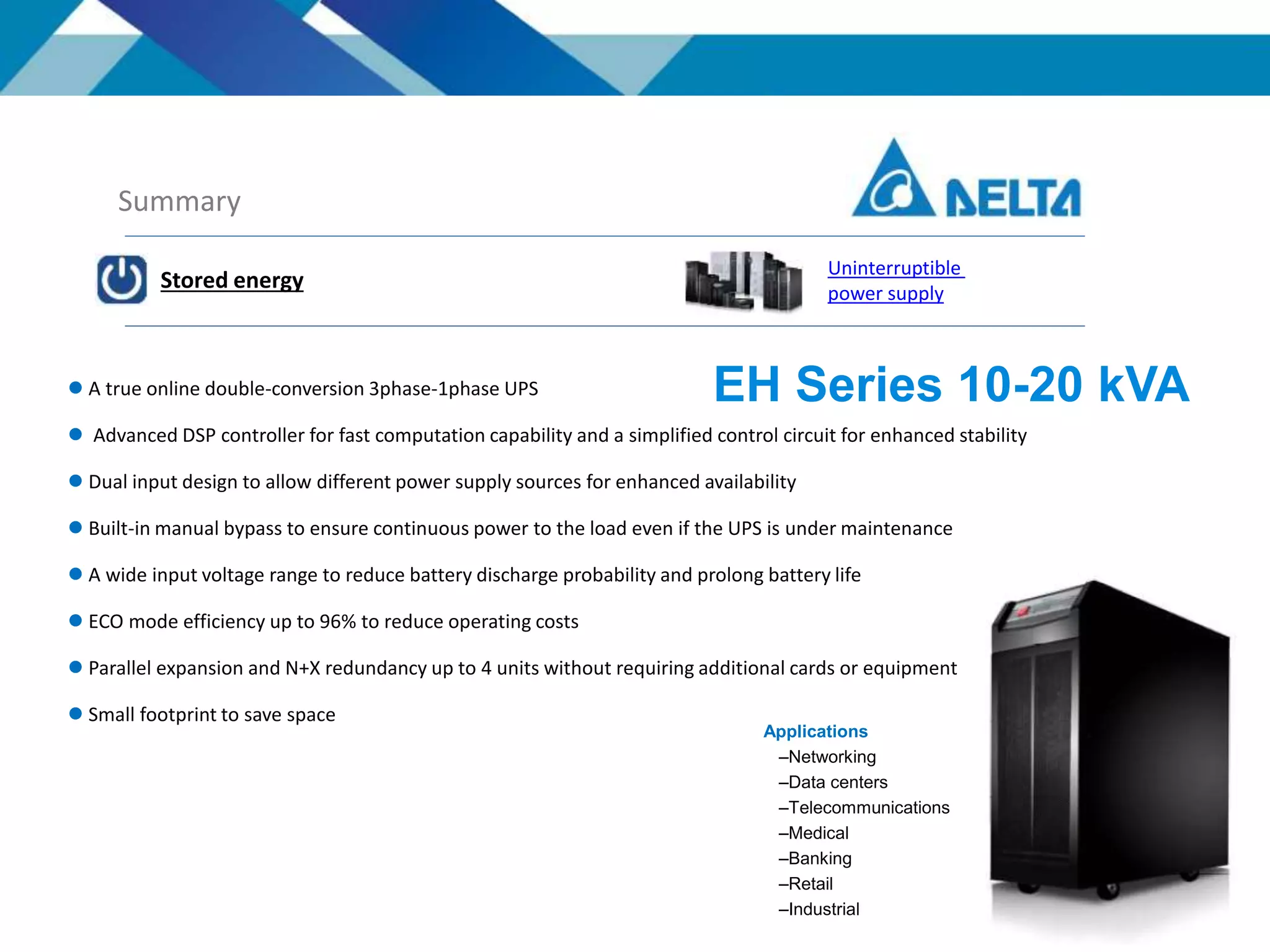 Summary
Stored energy
Uninterruptible
power supply
 A true online double-conversion 3phase-1phase UPS
 Advanced DSP controller for fast computation capability and a simplified control circuit for enhanced stability
 Dual input design to allow different power supply sources for enhanced availability
 Built-in manual bypass to ensure continuous power to the load even if the UPS is under maintenance
 A wide input voltage range to reduce battery discharge probability and prolong battery life
 ECO mode efficiency up to 96% to reduce operating costs
 Parallel expansion and N+X redundancy up to 4 units without requiring additional cards or equipment
 Small footprint to save space
EH Series 10-20 kVA
Applications
–Networking
–Data centers
–Telecommunications
–Medical
–Banking
–Retail
–Industrial
 
