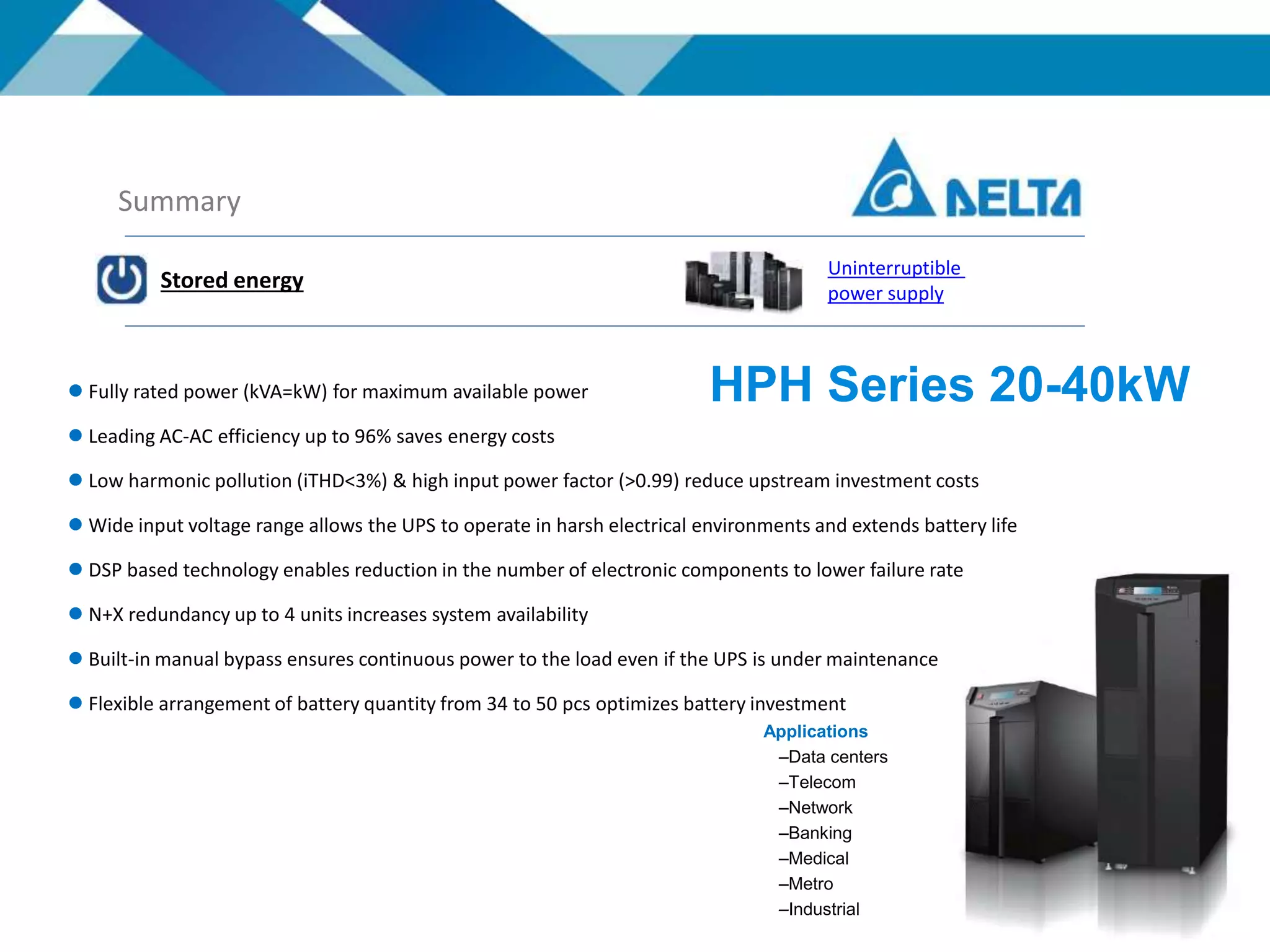 Summary
Stored energy
Uninterruptible
power supply
HPH Series 20-40kW
Applications
–Data centers
–Telecom
–Network
–Banking
–Medical
–Metro
–Industrial
 Fully rated power (kVA=kW) for maximum available power
 Leading AC-AC efficiency up to 96% saves energy costs
 Low harmonic pollution (iTHD<3%) & high input power factor (>0.99) reduce upstream investment costs
 Wide input voltage range allows the UPS to operate in harsh electrical environments and extends battery life
 DSP based technology enables reduction in the number of electronic components to lower failure rate
 N+X redundancy up to 4 units increases system availability
 Built-in manual bypass ensures continuous power to the load even if the UPS is under maintenance
 Flexible arrangement of battery quantity from 34 to 50 pcs optimizes battery investment
 