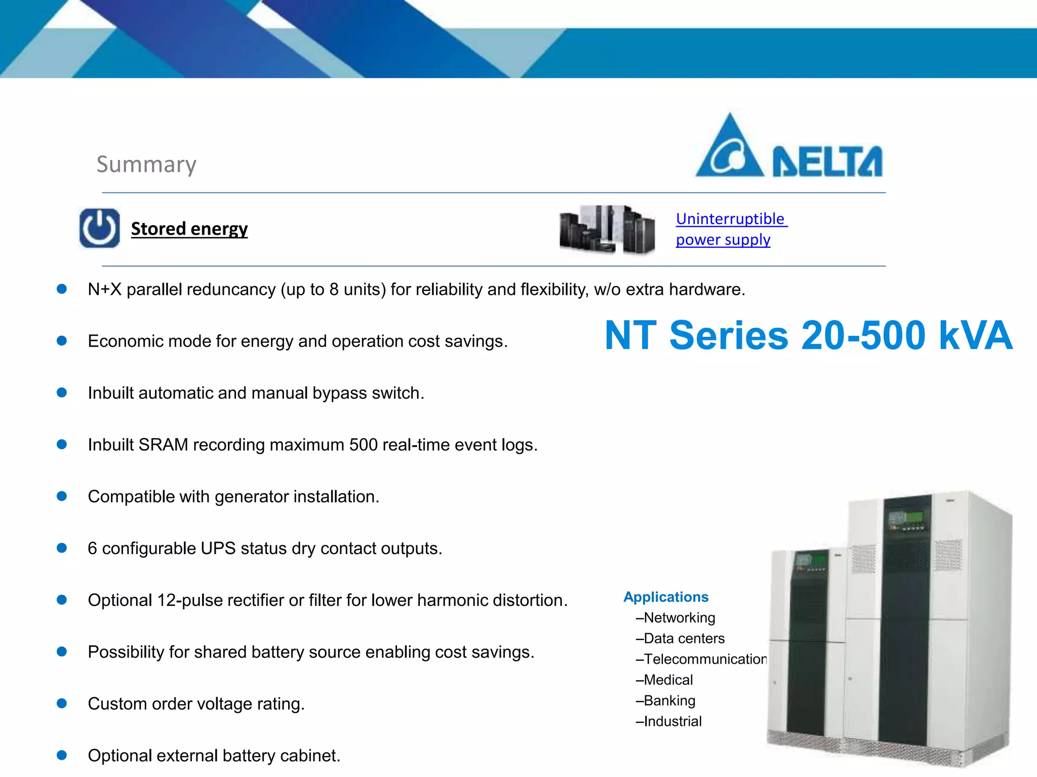 Summary
Stored energy
Uninterruptible
power supply
Applications
–Networking
–Data centers
–Telecommunications
–Medical
–Banking
–Industrial
 N+X parallel reduncancy (up to 8 units) for reliability and flexibility, w/o extra hardware.
 Economic mode for energy and operation cost savings.
 Inbuilt automatic and manual bypass switch.
 Inbuilt SRAM recording maximum 500 real-time event logs.
 Compatible with generator installation.
 6 configurable UPS status dry contact outputs.
 Optional 12-pulse rectifier or filter for lower harmonic distortion.
 Possibility for shared battery source enabling cost savings.
 Custom order voltage rating.
 Optional external battery cabinet.
NT Series 20-500 kVA
 
