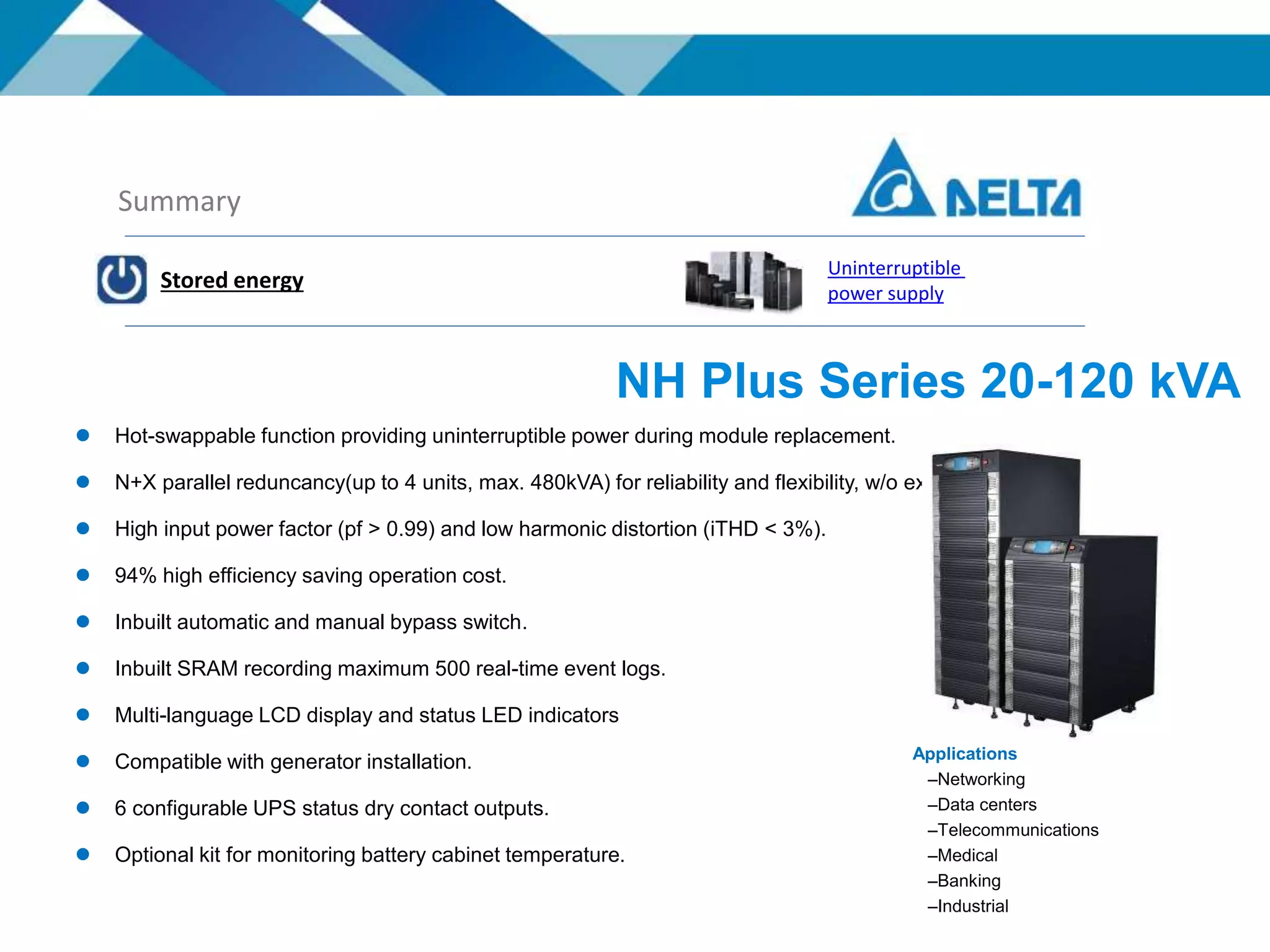 Summary
Stored energy
Uninterruptible
power supply
Applications
–Networking
–Data centers
–Telecommunications
–Medical
–Banking
–Industrial
 Hot-swappable function providing uninterruptible power during module replacement.
 N+X parallel reduncancy(up to 4 units, max. 480kVA) for reliability and flexibility, w/o extra hardware.
 High input power factor (pf > 0.99) and low harmonic distortion (iTHD < 3%).
 94% high efficiency saving operation cost.
 Inbuilt automatic and manual bypass switch.
 Inbuilt SRAM recording maximum 500 real-time event logs.
 Multi-language LCD display and status LED indicators
 Compatible with generator installation.
 6 configurable UPS status dry contact outputs.
 Optional kit for monitoring battery cabinet temperature.
NH Plus Series 20-120 kVA
 