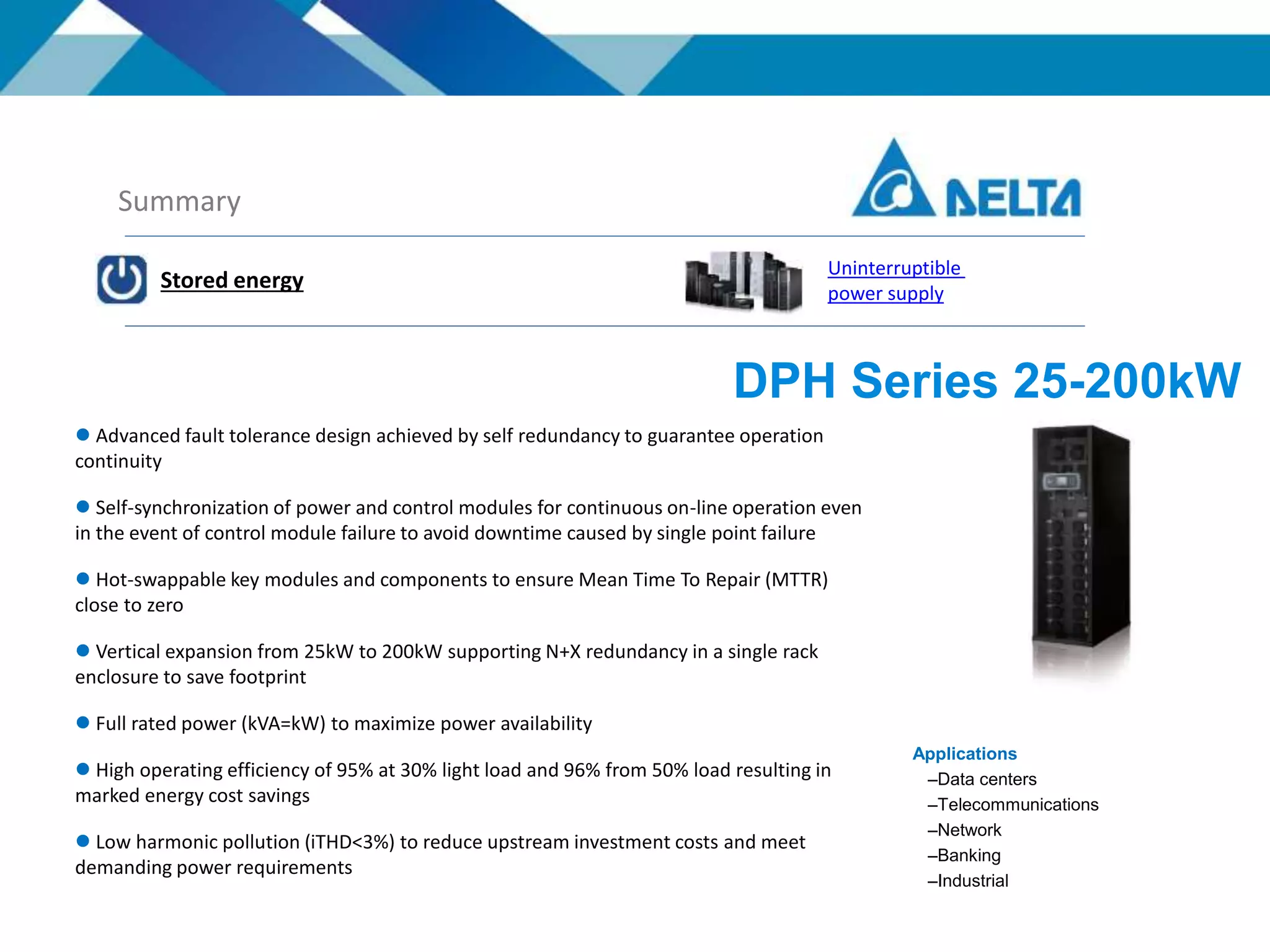 Summary
Stored energy
Uninterruptible
power supply
Applications
–Data centers
–Telecommunications
–Network
–Banking
–Industrial
 Advanced fault tolerance design achieved by self redundancy to guarantee operation
continuity
 Self-synchronization of power and control modules for continuous on-line operation even
in the event of control module failure to avoid downtime caused by single point failure
 Hot-swappable key modules and components to ensure Mean Time To Repair (MTTR)
close to zero
 Vertical expansion from 25kW to 200kW supporting N+X redundancy in a single rack
enclosure to save footprint
 Full rated power (kVA=kW) to maximize power availability
 High operating efficiency of 95% at 30% light load and 96% from 50% load resulting in
marked energy cost savings
 Low harmonic pollution (iTHD<3%) to reduce upstream investment costs and meet
demanding power requirements
DPH Series 25-200kW
 