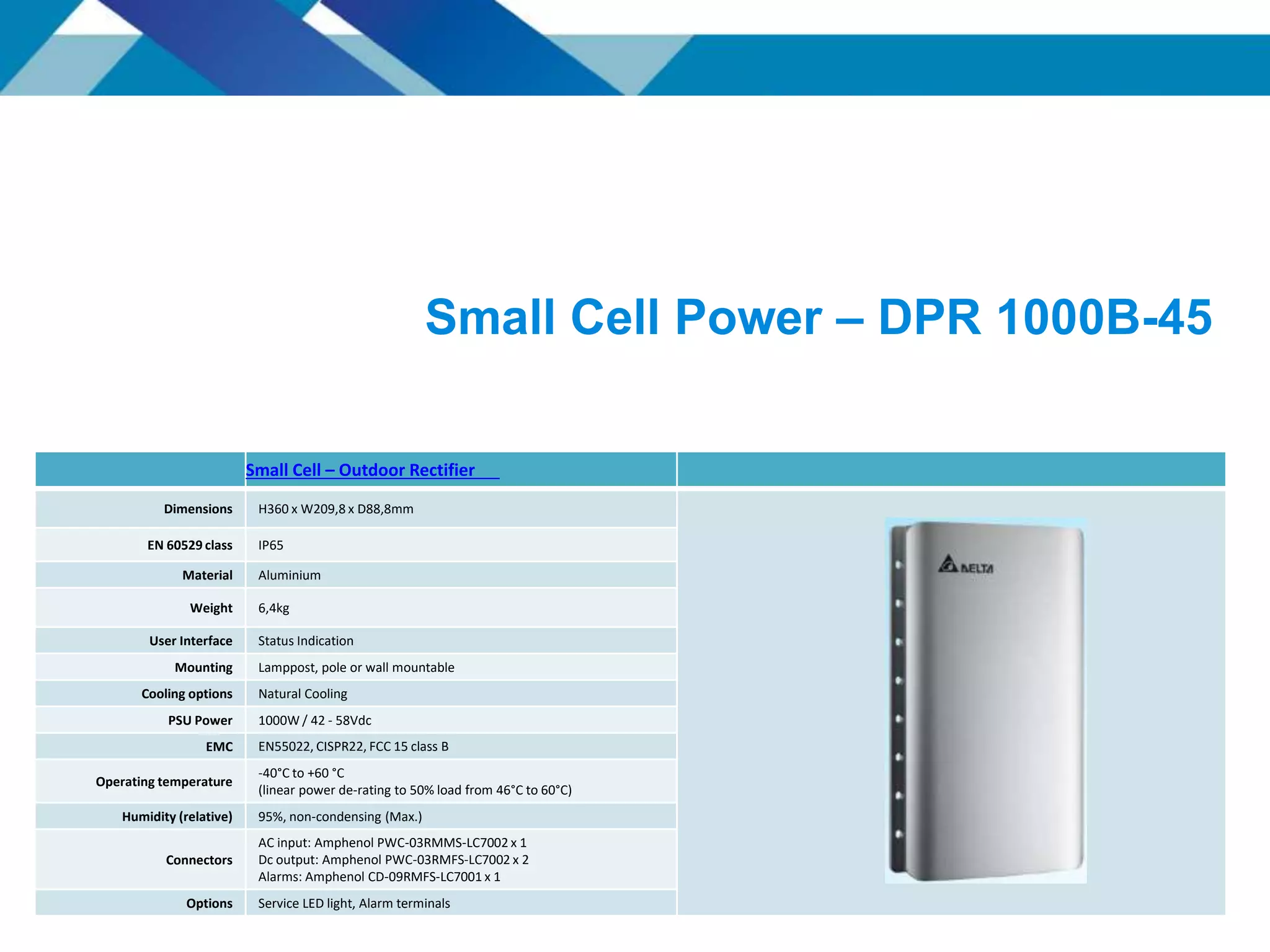 Small Cell Power – DPR 1000B-45
Small Cell – Outdoor Rectifier
Dimensions H360 x W209,8 x D88,8mm
EN 60529 class IP65
Material Aluminium
Weight 6,4kg
User Interface Status Indication
Mounting Lamppost, pole or wall mountable
Cooling options Natural Cooling
PSU Power 1000W / 42 - 58Vdc
EMC EN55022, CISPR22, FCC 15 class B
Operating temperature
-40°C to +60 °C
(linear power de-rating to 50% load from 46°C to 60°C)
Humidity (relative) 95%, non-condensing (Max.)
Connectors
AC input: Amphenol PWC-03RMMS-LC7002 x 1
Dc output: Amphenol PWC-03RMFS-LC7002 x 2
Alarms: Amphenol CD-09RMFS-LC7001 x 1
Options Service LED light, Alarm terminals
 