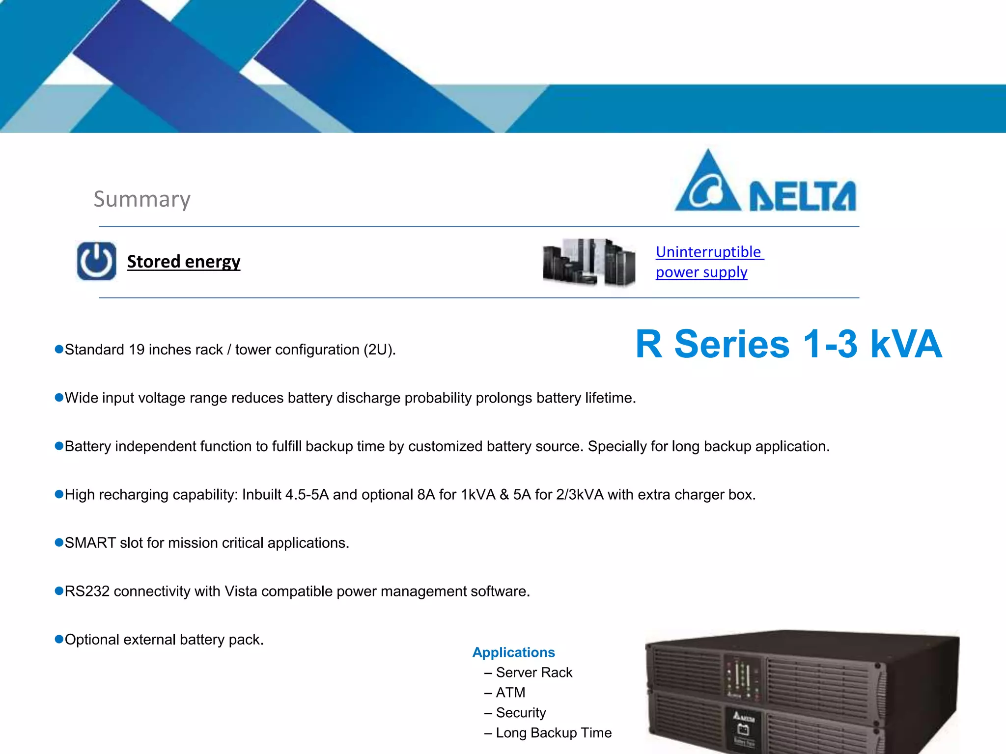 Summary
Stored energy
Uninterruptible
power supply
Standard 19 inches rack / tower configuration (2U).
Wide input voltage range reduces battery discharge probability prolongs battery lifetime.
Battery independent function to fulfill backup time by customized battery source. Specially for long backup application.
High recharging capability: Inbuilt 4.5-5A and optional 8A for 1kVA & 5A for 2/3kVA with extra charger box.
SMART slot for mission critical applications.
RS232 connectivity with Vista compatible power management software.
Optional external battery pack.
R Series 1-3 kVA
Applications
– Server Rack
– ATM
– Security
– Long Backup Time
 