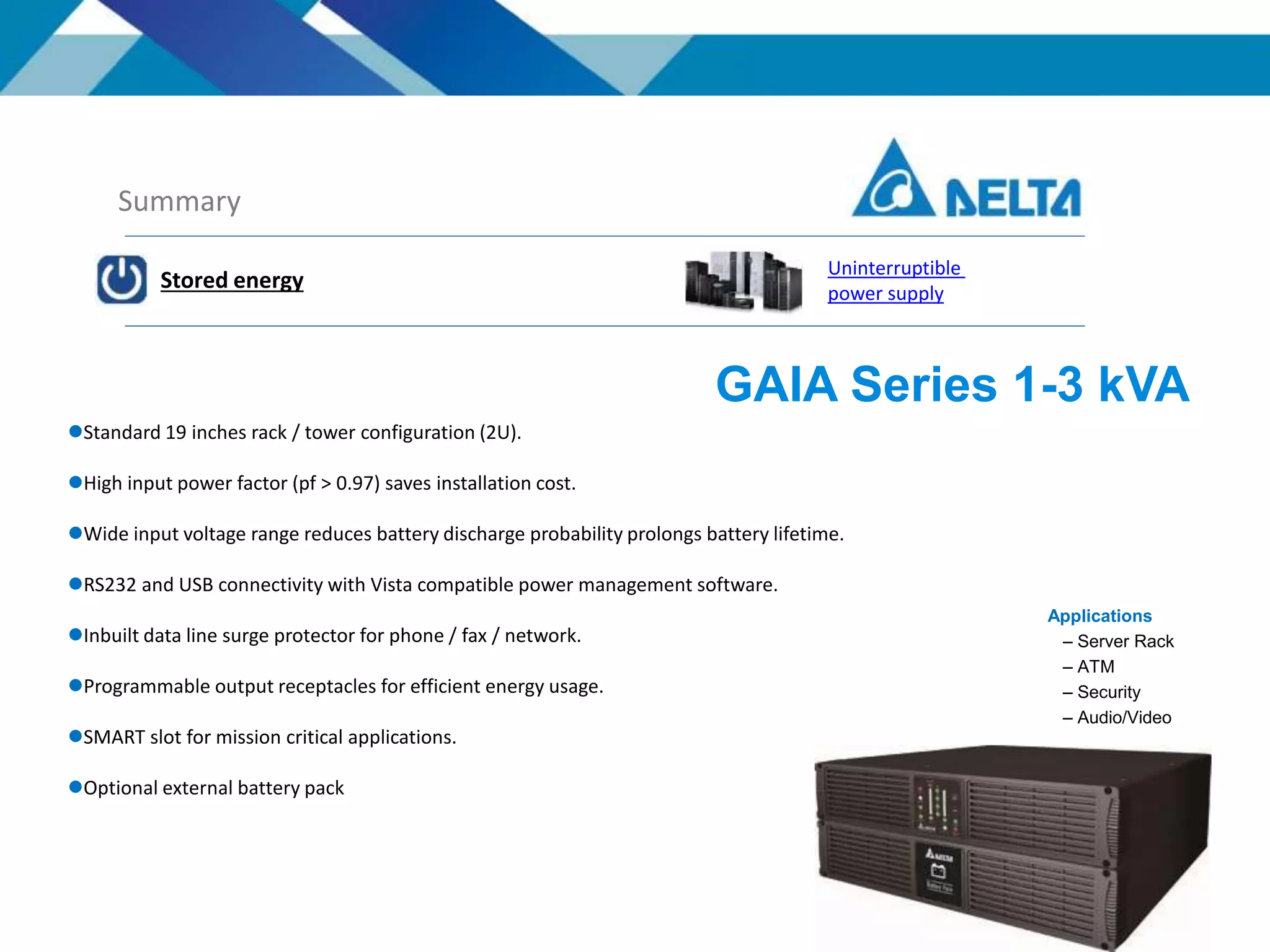 Summary
Stored energy
Uninterruptible
power supply
Standard 19 inches rack / tower configuration (2U).
High input power factor (pf > 0.97) saves installation cost.
Wide input voltage range reduces battery discharge probability prolongs battery lifetime.
RS232 and USB connectivity with Vista compatible power management software.
Inbuilt data line surge protector for phone / fax / network.
Programmable output receptacles for efficient energy usage.
SMART slot for mission critical applications.
Optional external battery pack
GAIA Series 1-3 kVA
Applications
– Server Rack
– ATM
– Security
– Audio/Video
 