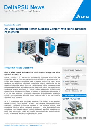 Issue Date: May 3, 2013
DeltaPSU NewsFrom The World’s No. 1* Power Supply Company
Copyright © 2013 Delta Electronics, Inc. | www.DeltaPSU.com
*Based on the global sales revenue from the Micro-Tech Consultants March 2013 report
Upcoming Events
Automation Technology Expo Canada
Location: Toronto, Canada
Dates: 14 – 16 May 2013
Techno-Frontier 2013
Location: Tokyo, Japan
Dates: 17 – 19 July 2013
Automation 2013
Location: Mumbai, India
Dates: 23 – 26 September 2013
PJ OPEN FRAME POWER SUPPLY
12V 150W / PJ-12V150W
*AVAILABLE FROM JUNE 2013
Frequently Asked Questions
What is RoHS, and do Delta Standard Power Supplies comply with RoHS
Directive 2011/65/EU?
RoHS (Restriction of Hazardous Substances) regulatory authorities are
introducing ways to reduce the environmental impact and potential hazard of
wastes from electrical equipment. The European directive on RoHS holds
electrical and electronic equipment companies directly responsible for the
chemical compliance of their products. Delta Standard Power Supplies conform
to the strict standards and extensive documentation control for electrical and
electronics products sold in the EU. RoHS calls for the products to only contain
the maximum concentration values by weight in homogeneous materials at
0.1% of lead, mercury, hexavalent chromium, polybrominated biphenyls
(PBBs), polybrominated diphenyl ethers (PBDEs) and 0.01% of cadmium
above the legal threshold.
In 2013, compliance with the RoHS Directive (2011/65/EU) is now required
before a product can qualify for CE mark. The indicative list of Electrical and
Electronic Equipment (EEE) that appears in the directive. Include large
household products, small household products, IT and telecommunication
equipment, consumer equipment, lighting equipment, electrical and electronic
tools, toys leisure and sports equipment, medical devices, monitoring and
control instruments, automatic dispensers and others.
All Delta Standard Power Supplies Comply with RoHS Directive
2011/65/EU
 
