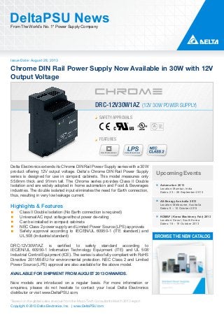 Issue Date: August 28, 2013
DeltaPSU NewsFrom The World’s No. 1* Power Supply Company
Copyright © 2013 Delta Electronics, Inc. | www.DeltaPSU.com
*Based on the global sales revenue from the Micro-Tech Consultants March 2013 report
Chrome DIN Rail Power Supply Now Available in 30W with 12V
Output Voltage
FEATURES
Class II Double Isolation Limited Power Source
SAFETY APPROVALS
DRC-12V30W1AZ (12V 30W POWER SUPPLY)
Upcoming Events
Automation 2013
Location: Mumbai, India
Dates: 23 – 26 September 2013
All-Energy Australia 2013
Location: Melbourne, Australia
Dates: 9 – 10 October 2013
KOMAF (Korea Machinery Fair) 2013
Location: Seoul, South Korea
Dates: 16 – 19 October 2013
BROWSE THE NEW CATALOG
Delta Electronics extends its Chrome DIN Rail Power Supply series with a 30W
product offering 12V output voltage. Delta’s Chrome DIN Rail Power Supply
series is designed for use in compact cabinets. This model measures only
55.6mm thick and 91mm tall. The Chrome series provides Class II Double
Isolation and are widely adopted in home automation and Food & Beverages
industries. The double isolated input eliminates the need for Earth connection,
thus, resulting in very low leakage current.
Highlights & Features
Class II Double Isolation (No Earth connection is required)
Universal AC input voltage without power de-rating
Can be installed in compact cabinets
NEC Class 2 power supply and Limited Power Source (LPS) approvals
Safety approval according to IEC/EN/UL 60950-1 (ITE standard) and
UL 508 (Industrial standard)
DRC-12V30W1AZ is certified to safety standard according to
IEC/EN/UL 60950-1 Information Technology Equipment (ITE) and UL 508
Industrial Control Equipment (ICE). The series is also fully compliant with RoHS
Directive 2011/65/EU for environmental protection. NEC Class 2 and Limited
Power Source (LPS) approval are also available for the above model.
AVAILABLE FOR SHIPMENT FROM AUGUST 2013 ONWARDS.
New models are introduced on a regular basis. For more information or
enquiries, please do not hesitate to contact your local Delta Electronics
distributor or visit www.DeltaPSU.com.
 