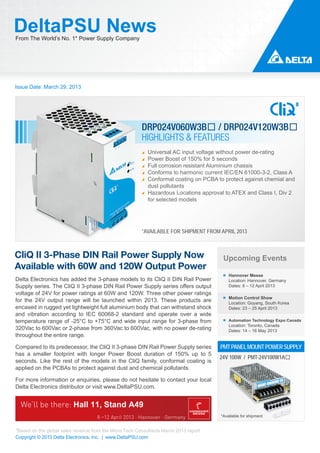 DeltaPSU News
From The World’s No. 1* Power Supply Company




Issue Date: March 29, 2013




                                                         DRP024V060W3B� / DRP024V120W3B�
                                                         HIGHLIGHTS & FEATURES
                                                            Universal AC input voltage without power de-rating
                                                            Power Boost of 150% for 5 seconds
                                                            Full corrosion resistant Aluminium chassis
                                                            Conforms to harmonic current IEC/EN 61000-3-2, Class A
                                                            Conformal coating on PCBA to protect against chemial and
                                                            dust pollutants
                                                            Hazardous Locations approval to ATEX and Class I, Div 2
                                                            for selected models




                                                         *AVAILABLE FOR SHIPMENT FROM APRIL 2013



CliQ II 3-Phase DIN Rail Power Supply Now                                               Upcoming Events
Available with 60W and 120W Output Power
                                                                                           Hannover Messe
Delta Electronics has added the 3-phase models to its CliQ II DIN Rail Power               Location: Hannover, Germany
Supply series. The CliQ II 3-phase DIN Rail Power Supply series offers output              Dates: 8 – 12 April 2013
voltage of 24V for power ratings at 60W and 120W. Three other power ratings
                                                                                           Motion Control Show
for the 24V output range will be launched within 2013. These products are                  Location: Goyang, South Korea
encased in rugged yet lightweight full aluminium body that can withstand shock             Dates: 23 – 25 April 2013
and vibration according to IEC 60068-2 standard and operate over a wide
temperature range of -25°C to +75°C and wide input range for 3-phase from                  Automation Technology Expo Canada
                                                                                           Location: Toronto, Canada
320Vac to 600Vac or 2-phase from 360Vac to 600Vac, with no power de-rating                 Dates: 14 – 16 May 2013
throughout the entire range.

Compared to its predecessor, the CliQ II 3-phase DIN Rail Power Supply series          PMT PANEL MOUNT POWER SUPPLY
has a smaller footprint with longer Power Boost duration of 150% up to 5
                                                                                       24V 100W / PMT-24V100W1A�
seconds. Like the rest of the models in the CliQ family, conformal coating is
applied on the PCBAs to protect against dust and chemical pollutants.

For more information or enquiries, please do not hesitate to contact your local
Delta Electronics distributor or visit www.DeltaPSU.com.




                                                                                       *Available for shipment


*Based on the global sales revenue from the Micro-Tech Consultants March 2013 report
Copyright © 2013 Delta Electronics, Inc. | www.DeltaPSU.com
 