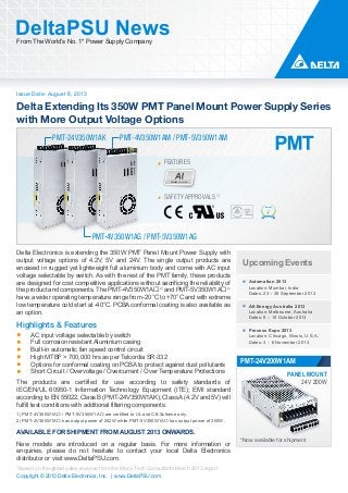 Issue Date: August 8, 2013
DeltaPSU NewsFrom The World’s No. 1* Power Supply Company
Copyright © 2013 Delta Electronics, Inc. | www.DeltaPSU.com
*Based on the global sales revenue from the Micro-Tech Consultants March 2013 report
Delta Extending Its 350W PMT Panel Mount Power Supply Series
with More Output Voltage Options
Aluminium
FEATURES
PMT-24V350W1AK
PMT-4V350W1AG / PMT-5V350W1AG
PMT-4V350W1AM / PMT-5V350W1AM
SAFETY APPROVALS 1)
Upcoming Events
Automation 2013
Location: Mumbai, India
Dates: 23 – 26 September 2013
All-Energy Australia 2013
Location: Melbourne, Australia
Dates: 9 – 10 October 2013
Process Expo 2013
Location: Chicago, Illinois, U.S.A.
Dates: 3 – 6 November 2013
PMT-24V200W1AM
*Now available for shipment
PANEL MOUNT
24V 200W
Delta Electronics is extending the 350W PMT Panel Mount Power Supply with
output voltage options of 4.2V, 5V and 24V. The single output products are
encased in rugged yet lightweight full aluminium body and come with AC input
voltage selectable by switch. As with the rest of the PMT family, these products
are designed for cost competitive applications without sacrificing the reliability of
the product and components. The PMT-4V350W1A2)
and PMT-5V350W1A2)
have a wider operating temperature range from -20°C to +70°C and with extreme
low temperature cold start at -40°C. PCBA conformal coating is also available as
an option.
Highlights & Features
AC input voltage selectable by switch
Full corrosion resistant Aluminium casing
Built-in automatic fan speed control circuit
High MTBF > 700,000 hrs as per Telcordia SR-332
Options for conformal coating on PCBA to protect against dust pollutants
Short Circuit / Overvoltage / Overcurrent / Over Temperature Protections
The products are certified for use according to safety standards of
IEC/EN/UL 60950-1 Information Technology Equipment (ITE); EMI standard
according to EN 55022, Class B (PMT-24V350W1AK); Class A (4.2V and 5V) will
fulfill test conditions with additional filtering components.
1) PMT-4V350W1A / PMT-5V350W1A are certified to UL and CB Scheme only.
2) PMT-4V350W1A has output power of 252W while PMT-5V350W1A has output power of 300W.
AVAILABLE FOR SHIPMENT FROM AUGUST 2013 ONWARDS.
New models are introduced on a regular basis. For more information or
enquiries, please do not hesitate to contact your local Delta Electronics
distributor or visit www.DeltaPSU.com.
 