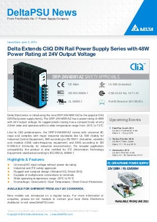 Issue Date: June 5, 2013
DeltaPSU NewsFrom The World’s No. 1* Power Supply Company
Copyright © 2013 Delta Electronics, Inc. | www.DeltaPSU.com
*Based on the global sales revenue from the Micro-Tech Consultants March 2013 report
IEC/EN 60950-1
CE Mark
UL 60950-1
UL 508 (Industrial)
CSA C22.2 No. 107.1-01
RoHS Directive 2011/65/EU
DRP-24V48W1AZ SAFETY APPROVALS
Upcoming Events
PackPlus South 2013
Location: Hyderabad, India
Dates: 5 – 8 July 2013
Techno-Frontier 2013
Location: Tokyo, Japan
Dates: 17 – 19 July 2013
Automation 2013
Location: Mumbai, India
Dates: 23 – 26 September 2013
PJ OPEN FRAME POWER SUPPLY
12V 150W / PJ-12V150W
*AVAILABLE FROM JUNE 2013
Delta Electronics is introducing the new DRP-24V48W1AZ to the popular CliQ
DIN Rail power supply family. The DRP-24V48W1AZ has a power rating of 48W
with 24V output voltage. Its rugged plastic casing has a compact body at only
32mm wide and operates within a wide temperature range from -20°C to 70°C.
Like its CliQ predecessors, the DRP-24V48W1AZ comes with universal AC
input and complies with major industrial standards like UL 508 (Safety for
Industrial Control Equipment), EMI according to EN 55011 (Industrial, scientific
and medical (ISM) radio-frequency equipment) and EMS according to EN
61000-6-2 (Immunity for industrial environments). For broader application
compatibility, the product is also certified for ITE (Information Technology
Equipment) standard according to IEC/EN/UL 60950-1.
Highlights & Features
Universal AC input voltage without power de-rating
Industrial and ITE safety approvals
Rugged and compact design (Vibration 5G, Shock 30G)
Capable of multiple wire connections to terminals
Wide operating temperature range -20°C to 70°C
Overvoltage / Overcurrent / Over Temperature / Short Circuit Protections
AVAILABLE FOR SHIPMENT FROM JULY 2013 ONWARDS.
New models are introduced on a regular basis. For more information or
enquiries, please do not hesitate to contact your local Delta Electronics
distributor or visit www.DeltaPSU.com.
Delta Extends CliQ DIN Rail Power Supply Series with 48W
Power Rating at 24V Output Voltage
 