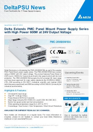 Issue Date: June 27, 2013
DeltaPSU NewsFrom The World’s No. 1* Power Supply Company
Copyright © 2013 Delta Electronics, Inc. | www.DeltaPSU.com
*Based on the global sales revenue from the Micro-Tech Consultants March 2013 report
PMC-24V600W1BA
SAFETY APPROVALS
PFC
FEATURES
Delta Extends PMC Panel Mount Power Supply Series
with High Power 600W at 24V Output Voltage
Upcoming Events
PackPlus South 2013
Location: Hyderabad, India
Dates: 5 – 8 July 2013
Techno-Frontier 2013
Location: Tokyo, Japan
Dates: 17 – 19 July 2013
Automation 2013
Location: Mumbai, India
Dates: 23 – 26 September 2013
NEW 2013 LEAFLETS
View or download the leaflets
online to see what’s new in our
product portfolio.
Delta Electronics is introducing the PMC-24V600W1BA as part of the popular
PMC Panel Mount power supply series. The PMC-24V600W1BA has a power
rating of 600W with 24V output voltage. The product features Power Boost of
200% (up to 1200W) for 5 seconds and built-in fan speed control with fan lock
protection. The PMC-24V600W1BA accepts the full universal AC input range
and have been approved for major safety standards like IEC/EN/UL 60950-1
(ITE), EMI according to EN 55011 (Industrial, scientific and medical (ISM)
radio-frequency equipment) and EMS according to EN 61000-6-2 (Immunity for
industrial environments).
Highlights & Features
Universal AC input range
High PF > 0.99 @ 115Vac
Power Boost of 200% for 5 seconds
Meet Surge Immunity IEC 61000-4-5, Level 4 (CM: 4kV, DM: 2kV)
Built-in fan speed control and fan lock protection
Wide operating temperature range from -20°C to 70°C
Overvoltage / Over Current / Over Temperature / Short Circuit Protections
AVAILABLE FOR SHIPMENT FROM JULY 2013 ONWARDS.
New models are introduced on a regular basis. For more information or
enquiries, please do not hesitate to contact your local Delta Electronics
distributor or visit www.DeltaPSU.com.
 