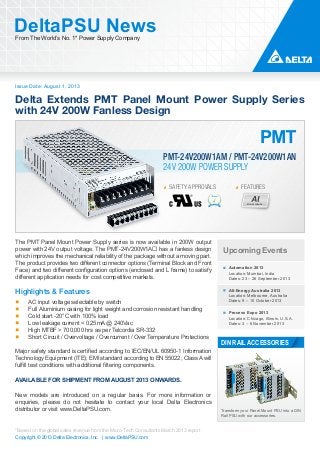 Issue Date: August 1, 2013
DeltaPSU NewsFrom The World’s No. 1* Power Supply Company
Copyright © 2013 Delta Electronics, Inc. | www.DeltaPSU.com
*Based on the global sales revenue from the Micro-Tech Consultants March 2013 report
24V 200W POWER SUPPLY
PMT-24V200W1AM / PMT-24V200W1AN
Delta Extends PMT Panel Mount Power Supply Series
with 24V 200W Fanless Design
SAFETY APPROVALS
Aluminium
FEATURES
Upcoming Events
Automation 2013
Location: Mumbai, India
Dates: 23 – 26 September 2013
All-Energy Australia 2013
Location: Melbourne, Australia
Dates: 9 – 10 October 2013
Process Expo 2013
Location: Chicago, Illinois, U.S.A.
Dates: 3 – 6 November 2013
Transform your Panel Mount PSU into a DIN
Rail PSU with our accessories.
DIN RAIL ACCESSORIES
The PMT Panel Mount Power Supply series is now available in 200W output
power with 24V output voltage. The PMT-24V200W1A has a fanless design
which improves the mechanical reliability of the package without a moving part.
The product provides two different connector options (Terminal Block and Front
Face) and two different configuration options (enclosed and L frame) to satisfy
different application needs for cost competitive markets.
Highlights & Features
AC input voltage selectable by switch
Full Aluminium casing for light weight and corrosion resistant handling
Cold start -20°C with 100% load
Low leakage current < 0.25mA @ 240Vac
High MTBF > 700,000 hrs as per Telcordia SR-332
Short Circuit / Overvoltage / Overcurrent / Over Temperature Protections
Major safety standard is certified according to IEC/EN/UL 60950-1 Information
Technology Equipment (ITE); EMI standard according to EN 55022; Class A will
fulfill test conditions with additional filtering components.
AVAILABLE FOR SHIPMENT FROM AUGUST 2013 ONWARDS.
New models are introduced on a regular basis. For more information or
enquiries, please do not hesitate to contact your local Delta Electronics
distributor or visit www.DeltaPSU.com.
 