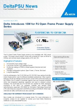 Issue Date: July 4, 2013
DeltaPSU NewsFrom The World’s No. 1* Power Supply Company
Copyright © 2013 Delta Electronics, Inc. | www.DeltaPSU.com
*Based on the global sales revenue from the Micro-Tech Consultants March 2013 report
Delta Introduces 15W for PJ Open Frame Power Supply
Series
SAFETY APPROVALS
FEATURES
PJ-5V15W�NA / PJ-12V15W�NA
- CONFORMAL COATING
- LOW LEAKAGE CURRENT
Upcoming Events
PackPlus South 2013
Location: Hyderabad, India
Dates: 5 – 8 July 2013
Techno-Frontier 2013
Location: Tokyo, Japan
Dates: 17 – 19 July 2013
Automation 2013
Location: Mumbai, India
Dates: 23 – 26 September 2013
*Available for shipment
NEC CLASS 2 POWER SUPPLY
PMC-12V060W1NA
The PJ Open Frame Power Supply series is now available with 15W output
power. The single output product comes with universal AC input at 85Vac to
264Vac and nominal output voltage options of 5V and 12V.
Highlights & Features
Universal AC input voltage range
Low Inrush Current / Low Leakage Current
Conformal coating on PCBA to protect against chemical and dust
pollutants
Versatile configuration options: Open Frame, L Frame, Enclosed
Long life capacitors
Like its predecessors, the PJ-5V15W and PJ-12V15W have options that offer
metal chassis and/or cover for different installation preferences. Other superior
features include low leakage and low Inrush current. With conformal coating on
the PCBAs, the PJ series is protected against dust and chemical pollutants
while only recognized Japanese capacitors are used to enhance product
reliability. The PJ-5V15W and PJ-12V15W are certified for EMC standards
according to EN 55011 for industrial, scientific and medical (ISM)
radio-frequency equipment; EN 55022 for Information Technology Equipment
(ITE) radio-frequency equipment and EMS according to EN 55024. Other major
international safety certifications are also available.
AVAILABLE FOR SHIPMENT FROM AUGUST 2013 ONWARDS.
New models are introduced on a regular basis. For more information or
enquiries, please do not hesitate to contact your local Delta Electronics
distributor or visit www.DeltaPSU.com.
 