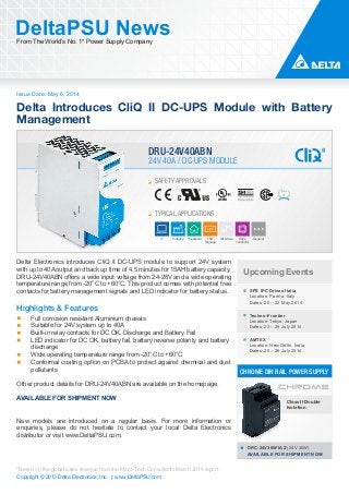 Issue Date: May 6, 2014
DeltaPSU NewsFrom The World’s No. 1* Power Supply Company
Copyright © 2013 Delta Electronics, Inc. | www.DeltaPSU.com
*Based on the global sales revenue from the Micro-Tech Consultants March 2014 report
Delta Introduces CliQ II DC-UPS Module with Battery
Management
SAFETY APPROVALS
TYPICAL APPLICATIONS
IT Industry Household LED
Signage
Oil & Gas Semi-
conductor
General
24V 40A / DC-UPS MODULE
DRU-24V40ABN
Upcoming Events
SPS IPC Drives Italia
Location: Parma, Italy
Dates: 20 – 22 May 2014
Techno-Frontier
Location: Tokyo, Japan
Dates: 23 – 25 July 2014
AMTEX
Location: New Delhi, India
Dates: 25 – 28 July 2014
DRC-24V30W1AZ (24V 30W)
AVAILABLE FOR SHIPMENT NOW
CHROME DIN RAIL POWER SUPPLY
Class II Double
Isolation
Delta Electronics introduces CliQ II DC-UPS module to support 24V system
with up to 40A output and back up time of 4.5 minutes for 15AH battery capacity.
DRU-24V40ABN offers a wide input voltage from 24-28V and a wide operating
temperature range from -20°C to +60°C. This product comes with potential free
contacts for battery management signals and LED indicator for battery status.
Highlights & Features
Full corrosion resistant Aluminium chassis
Suitable for 24V system up to 40A
Built-in relay contacts for DC OK, Discharge and Battery Fail
LED indicator for DC OK, battery fail, battery reverse polarity and battery
discharge
Wide operating temperature range from -20°C to +60°C
Conformal coating option on PCBA to protect against chemical and dust
pollutants
Other product details for DRU-24V40ABN are available on the homepage.
AVAILABLE FOR SHIPMENT NOW
New models are introduced on a regular basis. For more information or
enquiries, please do not hesitate to contact your local Delta Electronics
distributor or visit www.DeltaPSU.com.
 